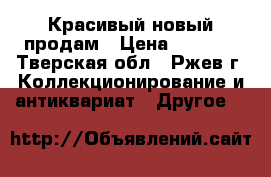 Красивый новый продам › Цена ­ 3 000 - Тверская обл., Ржев г. Коллекционирование и антиквариат » Другое   